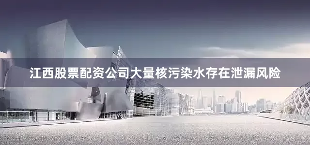 江西股票配资公司大量核污染水存在泄漏风险