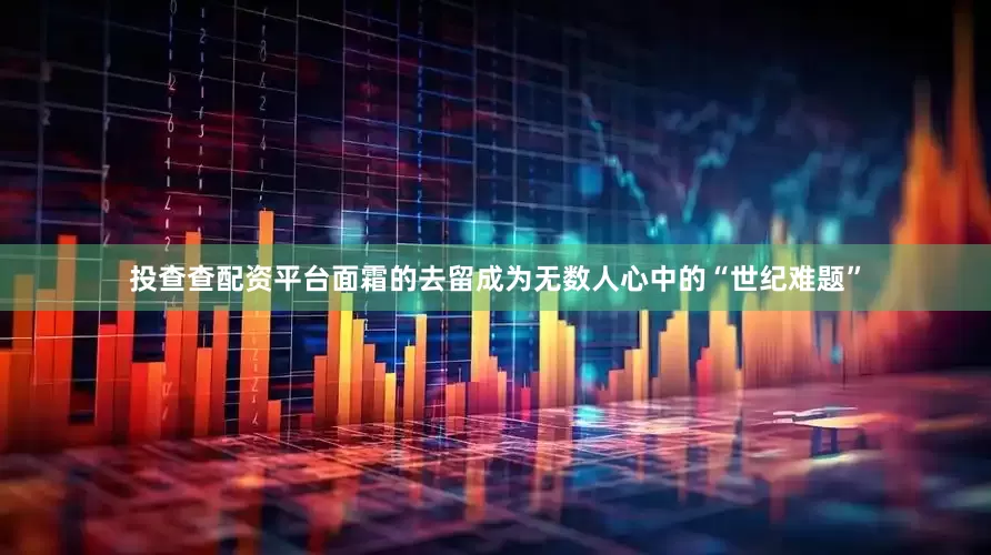 投查查配资平台面霜的去留成为无数人心中的“世纪难题”