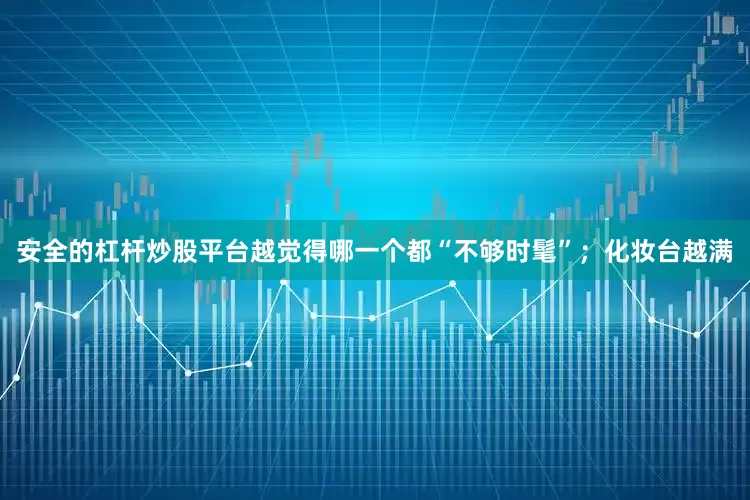 安全的杠杆炒股平台越觉得哪一个都“不够时髦”；化妆台越满