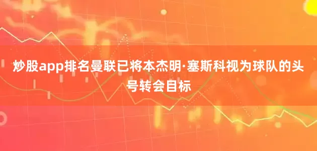 炒股app排名曼联已将本杰明·塞斯科视为球队的头号转会目标