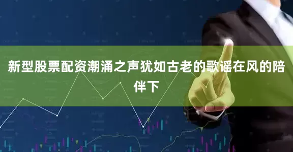 新型股票配资潮涌之声犹如古老的歌谣在风的陪伴下
