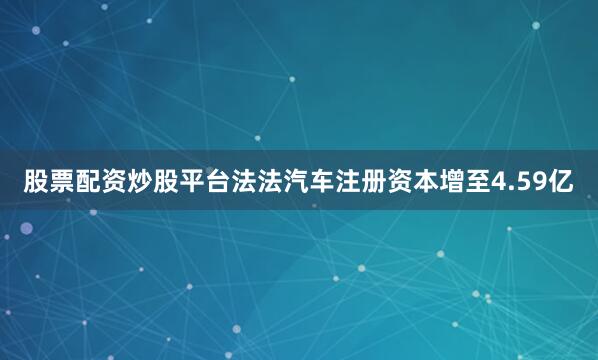 股票配资炒股平台法法汽车注册资本增至4.59亿
