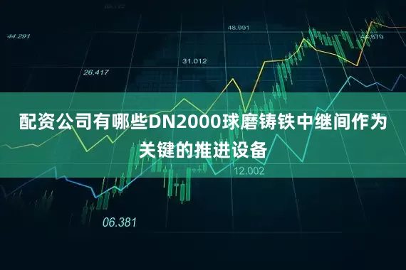 配资公司有哪些DN2000球磨铸铁中继间作为关键的推进设备