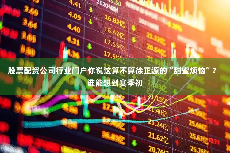股票配资公司行业门户你说这算不算徐正源的“甜蜜烦恼”？ 谁能想到赛季初