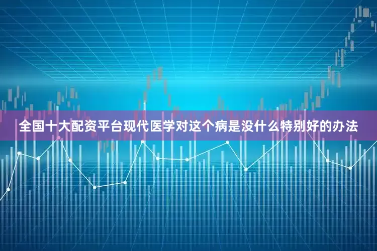 全国十大配资平台现代医学对这个病是没什么特别好的办法